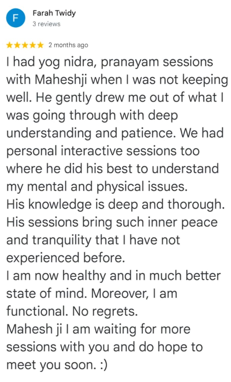 Farah Twidy
3 reviews
★★★★★ 2 months ago
I had yog nidra, pranayam sessions with Maheshji when I was not keeping well. He gently drew me out of what I was going through with deep understanding and patience. We had personal interactive sessions too where he did his best to understand my mental and physical issues. His knowledge is deep and thorough. His sessions bring such inner peace and tranquility that I have not experienced before.
I am now healthy and in much better state of mind. Moreover, I am functional. No regrets.
Mahesh ji I am waiting for more sessions with you and do hope to meet you soon. :)